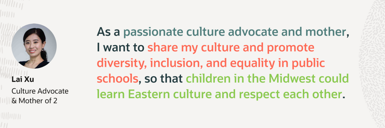Quote card featuring a headshot and the line: as a passionate culture advocate and mother, I want to share my culture and promote diversity, inclusion, and equality in public schools, so that children in the Midwest could learn Eastern culture and respect each other, credited to Lai Xu, Culture Advocate and Mother of 2.